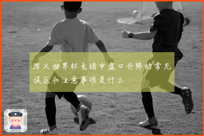 烽火世界杯竞猜中盘口升降的常见误区和注意事项是什么